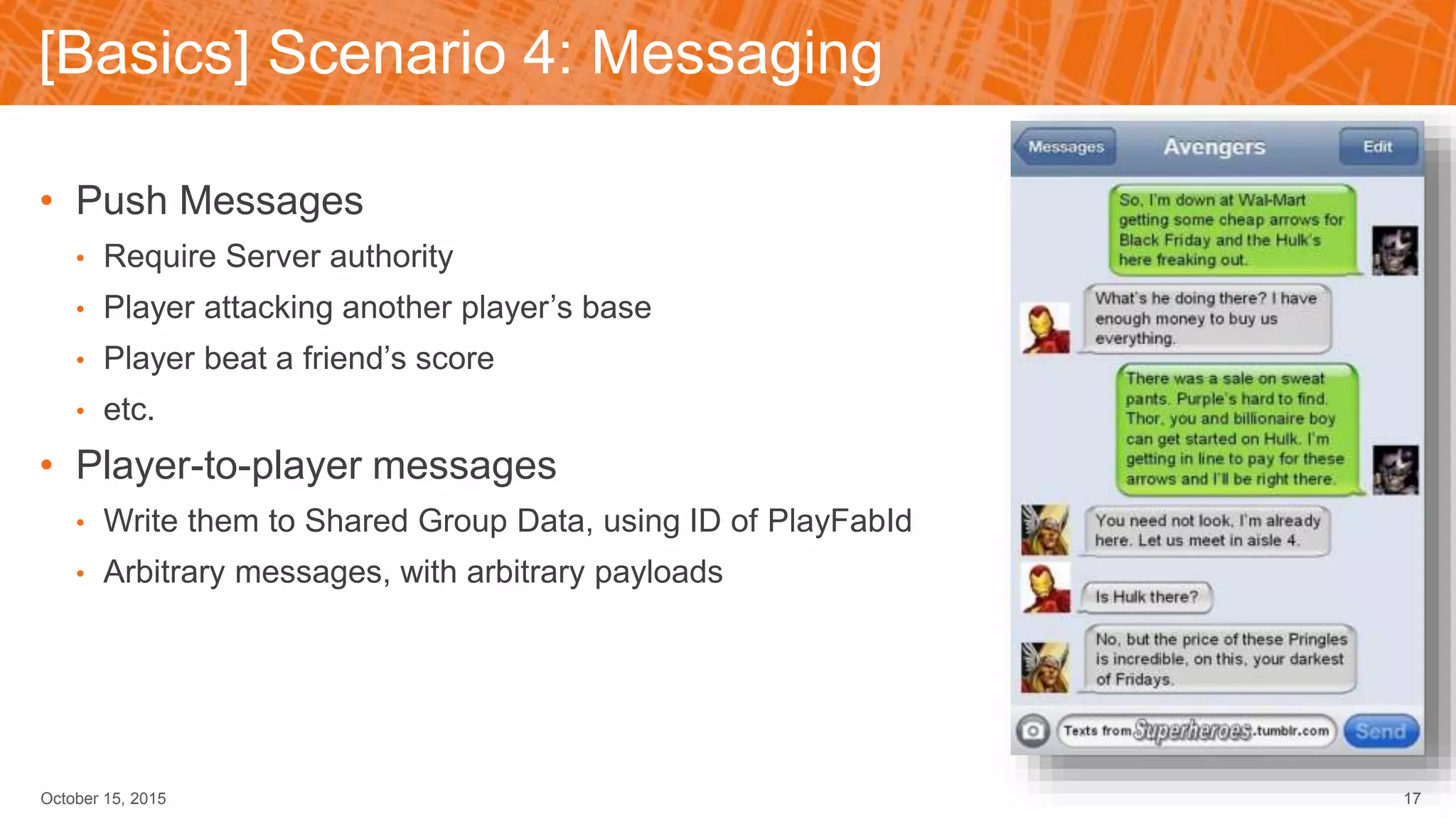 [Basics] Scenario 4: Messaging
October 15, 2015 17
• Push Messages
• Require Server authority
• Player attacking another player’s base
• Player beat a friend’s score
• etc.
• Player-to-player messages
• Write them to Shared Group Data, using ID of PlayFabId
• Arbitrary messages, with arbitrary payloads
 