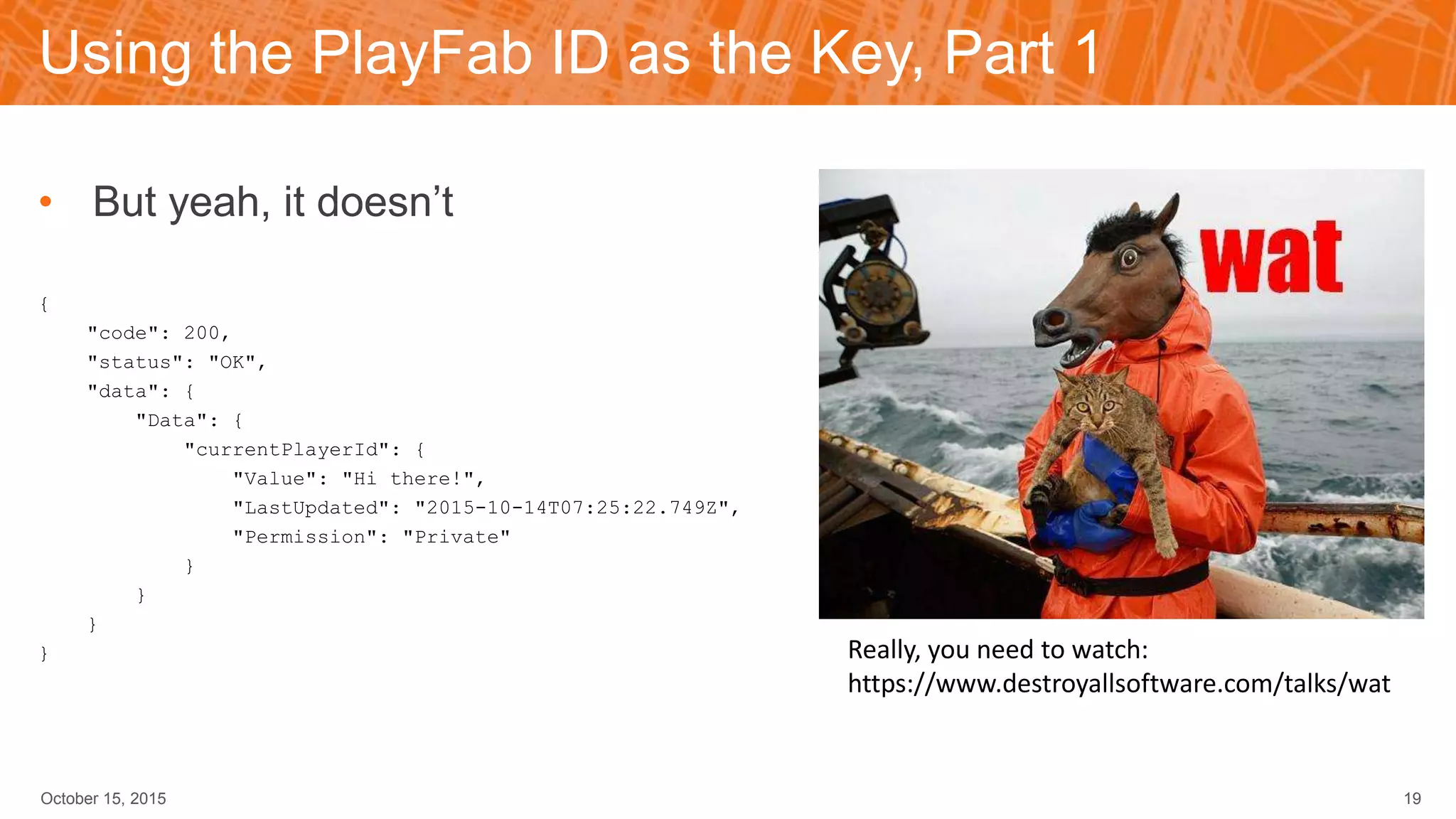 Using the PlayFab ID as the Key, Part 1
• But yeah, it doesn’t
{
"code": 200,
"status": "OK",
"data": {
"Data": {
"currentPlayerId": {
"Value": "Hi there!",
"LastUpdated": "2015-10-14T07:25:22.749Z",
"Permission": "Private"
}
}
}
}
October 15, 2015 19
Really, you need to watch:
https://www.destroyallsoftware.com/talks/wat
 