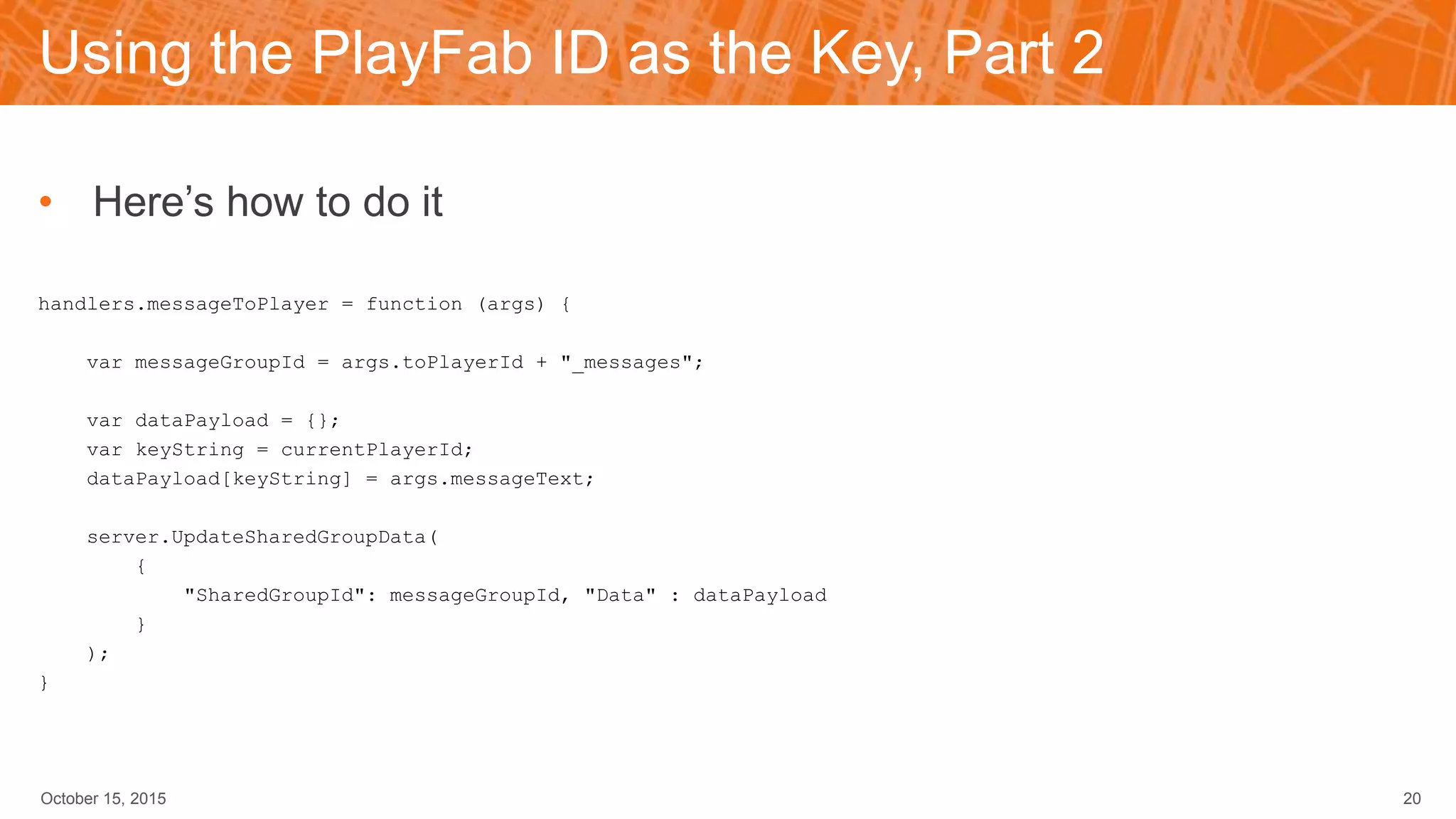 Using the PlayFab ID as the Key, Part 2
• Here’s how to do it
handlers.messageToPlayer = function (args) {
var messageGroupId = args.toPlayerId + "_messages";
var dataPayload = {};
var keyString = currentPlayerId;
dataPayload[keyString] = args.messageText;
server.UpdateSharedGroupData(
{
"SharedGroupId": messageGroupId, "Data" : dataPayload
}
);
}
October 15, 2015 20
 