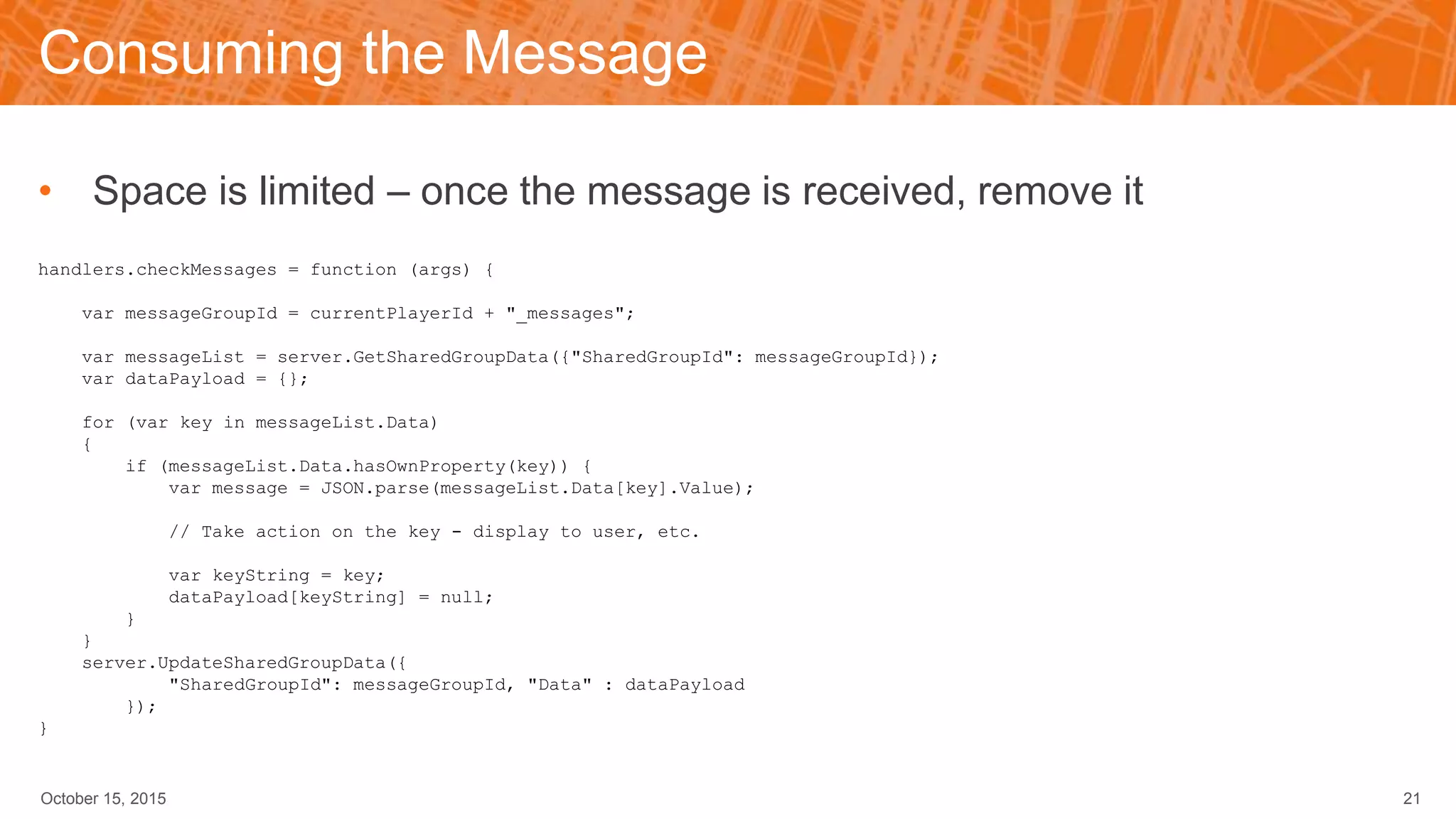 Consuming the Message
• Space is limited – once the message is received, remove it
handlers.checkMessages = function (args) {
var messageGroupId = currentPlayerId + "_messages";
var messageList = server.GetSharedGroupData({"SharedGroupId": messageGroupId});
var dataPayload = {};
for (var key in messageList.Data)
{
if (messageList.Data.hasOwnProperty(key)) {
var message = JSON.parse(messageList.Data[key].Value);
// Take action on the key - display to user, etc.
var keyString = key;
dataPayload[keyString] = null;
}
}
server.UpdateSharedGroupData({
"SharedGroupId": messageGroupId, "Data" : dataPayload
});
}
October 15, 2015 21
 