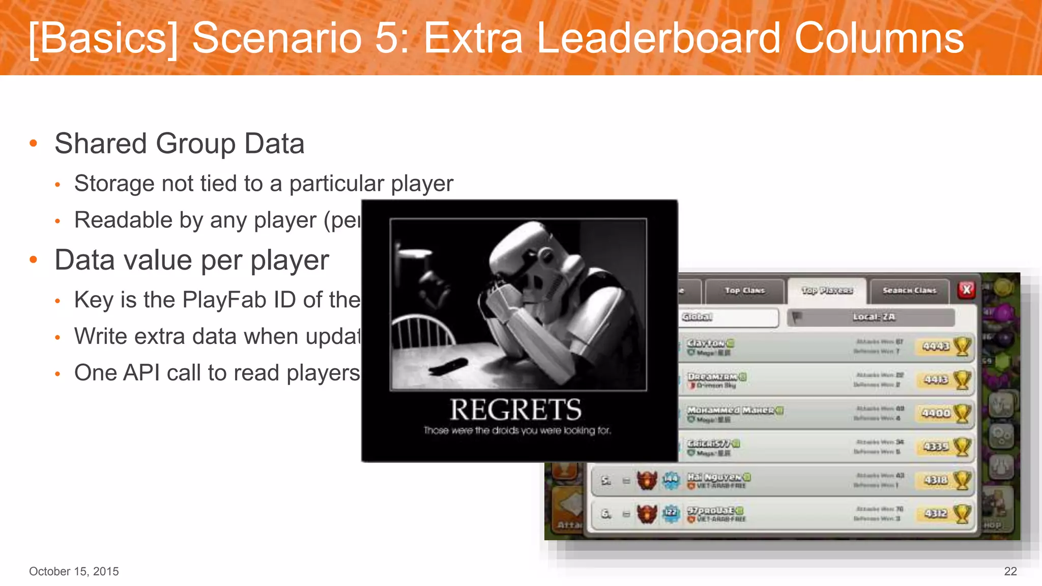 [Basics] Scenario 5: Extra Leaderboard Columns
October 15, 2015 22
• Shared Group Data
• Storage not tied to a particular player
• Readable by any player (permission set Public)
• Data value per player
• Key is the PlayFab ID of the player
• Write extra data when updating score
• One API call to read players in display
 