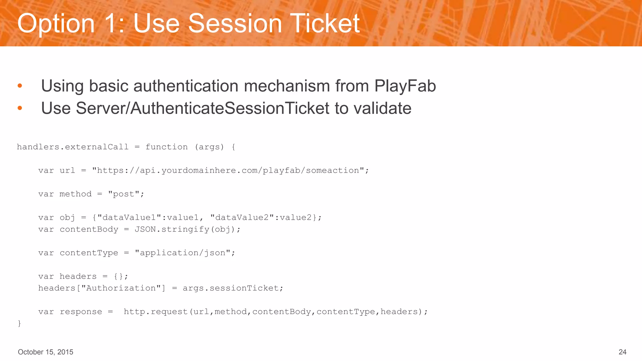 Option 1: Use Session Ticket
• Using basic authentication mechanism from PlayFab
• Use Server/AuthenticateSessionTicket to validate
handlers.externalCall = function (args) {
var url = "https://api.yourdomainhere.com/playfab/someaction";
var method = "post";
var obj = {"dataValue1":value1, "dataValue2":value2};
var contentBody = JSON.stringify(obj);
var contentType = "application/json";
var headers = {};
headers["Authorization"] = args.sessionTicket;
var response = http.request(url,method,contentBody,contentType,headers);
}
October 15, 2015 24
 