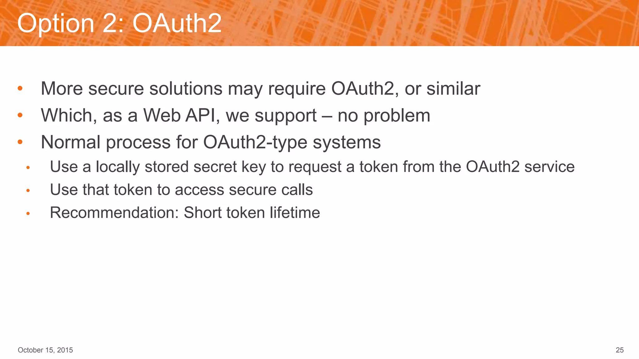 Option 2: OAuth2
• More secure solutions may require OAuth2, or similar
• Which, as a Web API, we support – no problem
• Normal process for OAuth2-type systems
• Use a locally stored secret key to request a token from the OAuth2 service
• Use that token to access secure calls
• Recommendation: Short token lifetime
October 15, 2015 25
 
