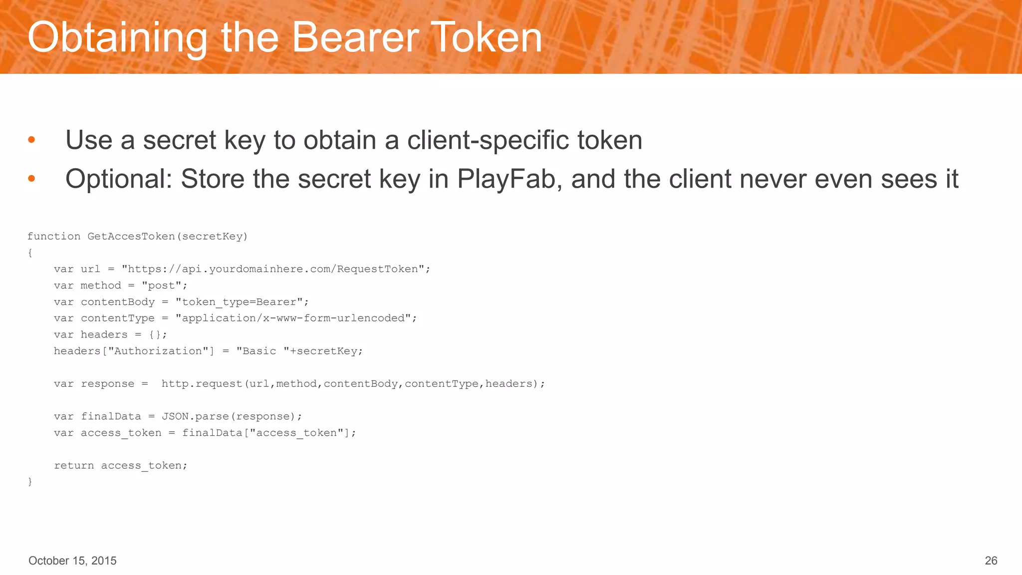 Obtaining the Bearer Token
• Use a secret key to obtain a client-specific token
• Optional: Store the secret key in PlayFab, and the client never even sees it
function GetAccesToken(secretKey)
{
var url = "https://api.yourdomainhere.com/RequestToken";
var method = "post";
var contentBody = "token_type=Bearer";
var contentType = "application/x-www-form-urlencoded";
var headers = {};
headers["Authorization"] = "Basic "+secretKey;
var response = http.request(url,method,contentBody,contentType,headers);
var finalData = JSON.parse(response);
var access_token = finalData["access_token"];
return access_token;
}
October 15, 2015 26
 