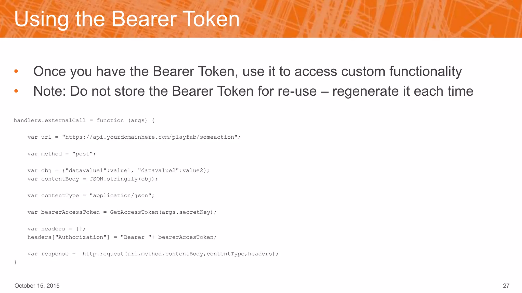 Using the Bearer Token
• Once you have the Bearer Token, use it to access custom functionality
• Note: Do not store the Bearer Token for re-use – regenerate it each time
handlers.externalCall = function (args) {
var url = "https://api.yourdomainhere.com/playfab/someaction";
var method = "post";
var obj = {"dataValue1":value1, "dataValue2":value2};
var contentBody = JSON.stringify(obj);
var contentType = "application/json";
var bearerAccessToken = GetAccessToken(args.secretKey);
var headers = {};
headers["Authorization"] = "Bearer "+ bearerAccesToken;
var response = http.request(url,method,contentBody,contentType,headers);
}
October 15, 2015 27
 