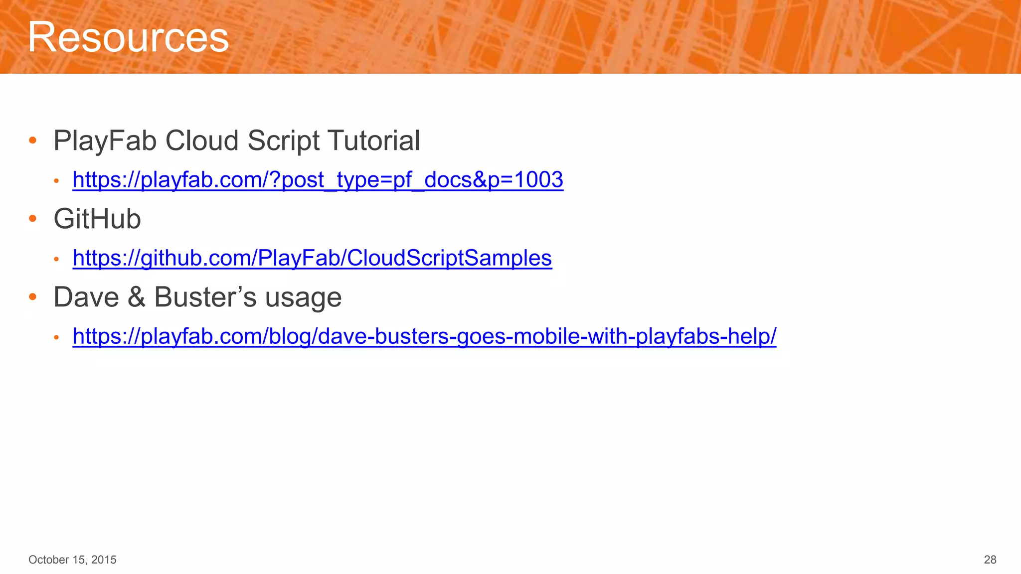 Resources
• PlayFab Cloud Script Tutorial
• https://playfab.com/?post_type=pf_docs&p=1003
• GitHub
• https://github.com/PlayFab/CloudScriptSamples
• Dave & Buster’s usage
• https://playfab.com/blog/dave-busters-goes-mobile-with-playfabs-help/
October 15, 2015 28
 