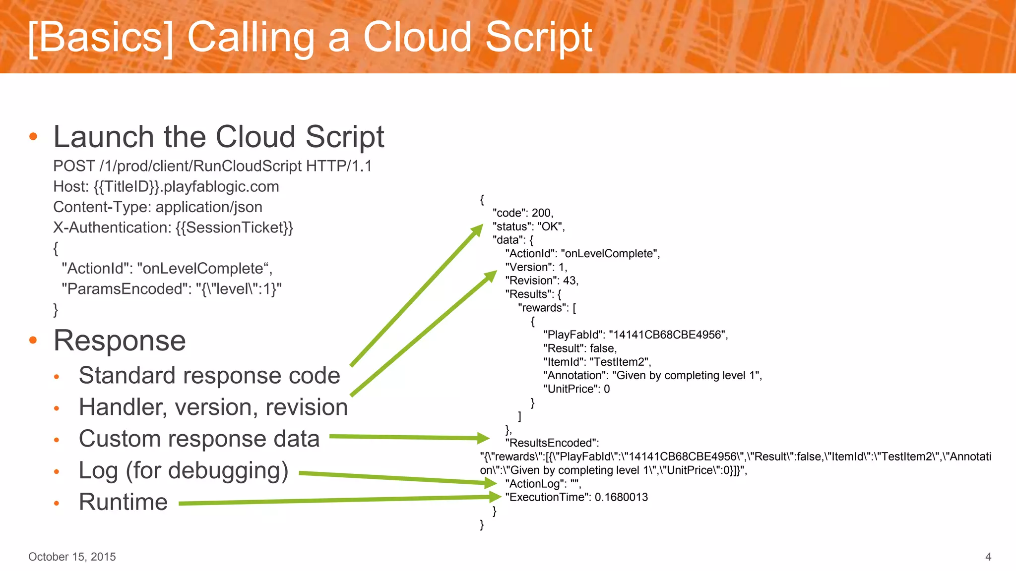 [Basics] Calling a Cloud Script
• Launch the Cloud Script
POST /1/prod/client/RunCloudScript HTTP/1.1
Host: {{TitleID}}.playfablogic.com
Content-Type: application/json
X-Authentication: {{SessionTicket}}
{
"ActionId": "onLevelComplete“,
"ParamsEncoded": "{"level":1}"
}
• Response
• Standard response code
• Handler, version, revision
• Custom response data
• Log (for debugging)
• Runtime
October 15, 2015 4
{
"code": 200,
"status": "OK",
"data": {
"ActionId": "onLevelComplete",
"Version": 1,
"Revision": 43,
"Results": {
"rewards": [
{
"PlayFabId": "14141CB68CBE4956",
"Result": false,
"ItemId": "TestItem2",
"Annotation": "Given by completing level 1",
"UnitPrice": 0
}
]
},
"ResultsEncoded":
"{"rewards":[{"PlayFabId":"14141CB68CBE4956","Result":false,"ItemId":"TestItem2","Annotati
on":"Given by completing level 1","UnitPrice":0}]}",
"ActionLog": "",
"ExecutionTime": 0.1680013
}
}
 