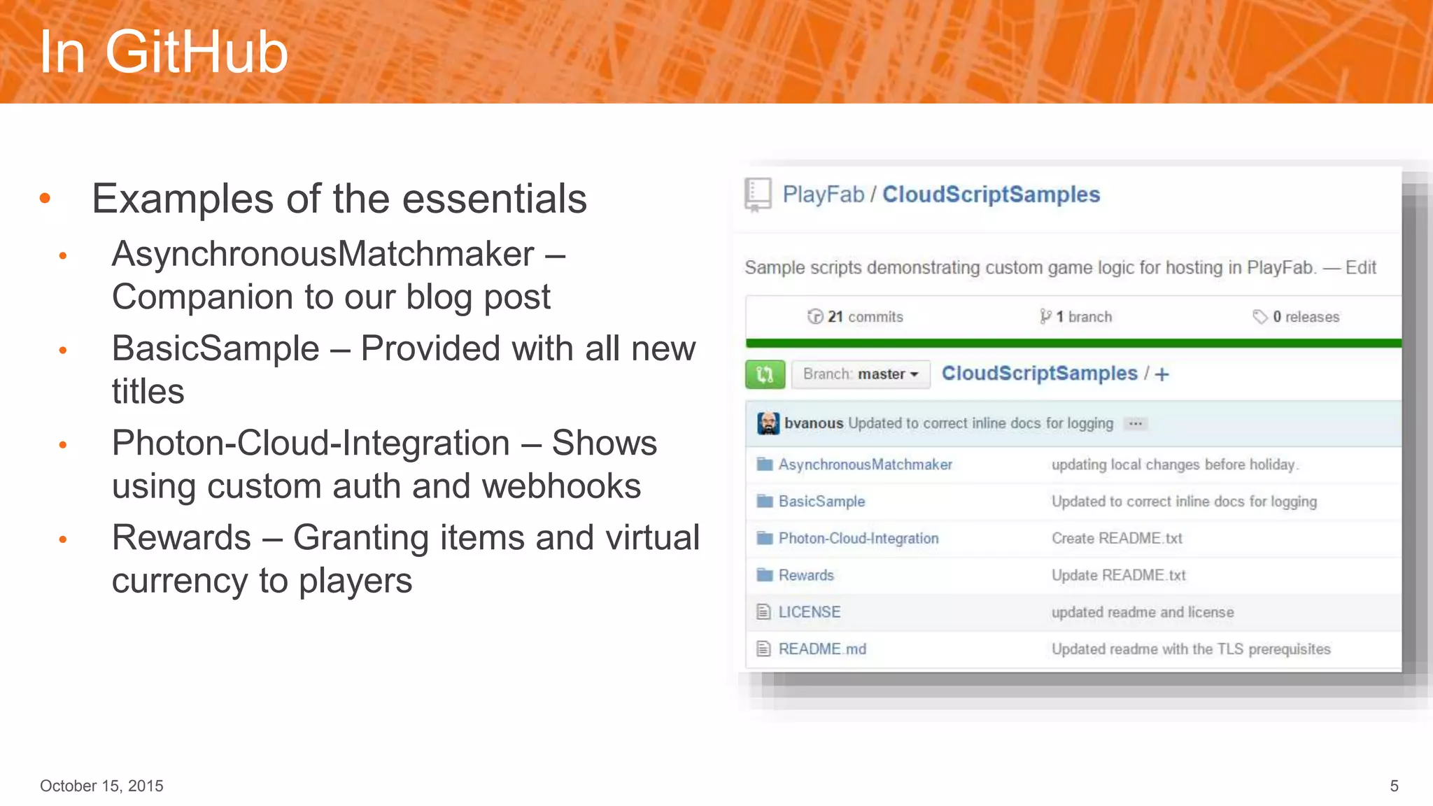 In GitHub
• Examples of the essentials
• AsynchronousMatchmaker –
Companion to our blog post
• BasicSample – Provided with all new
titles
• Photon-Cloud-Integration – Shows
using custom auth and webhooks
• Rewards – Granting items and virtual
currency to players
October 15, 2015 5
 