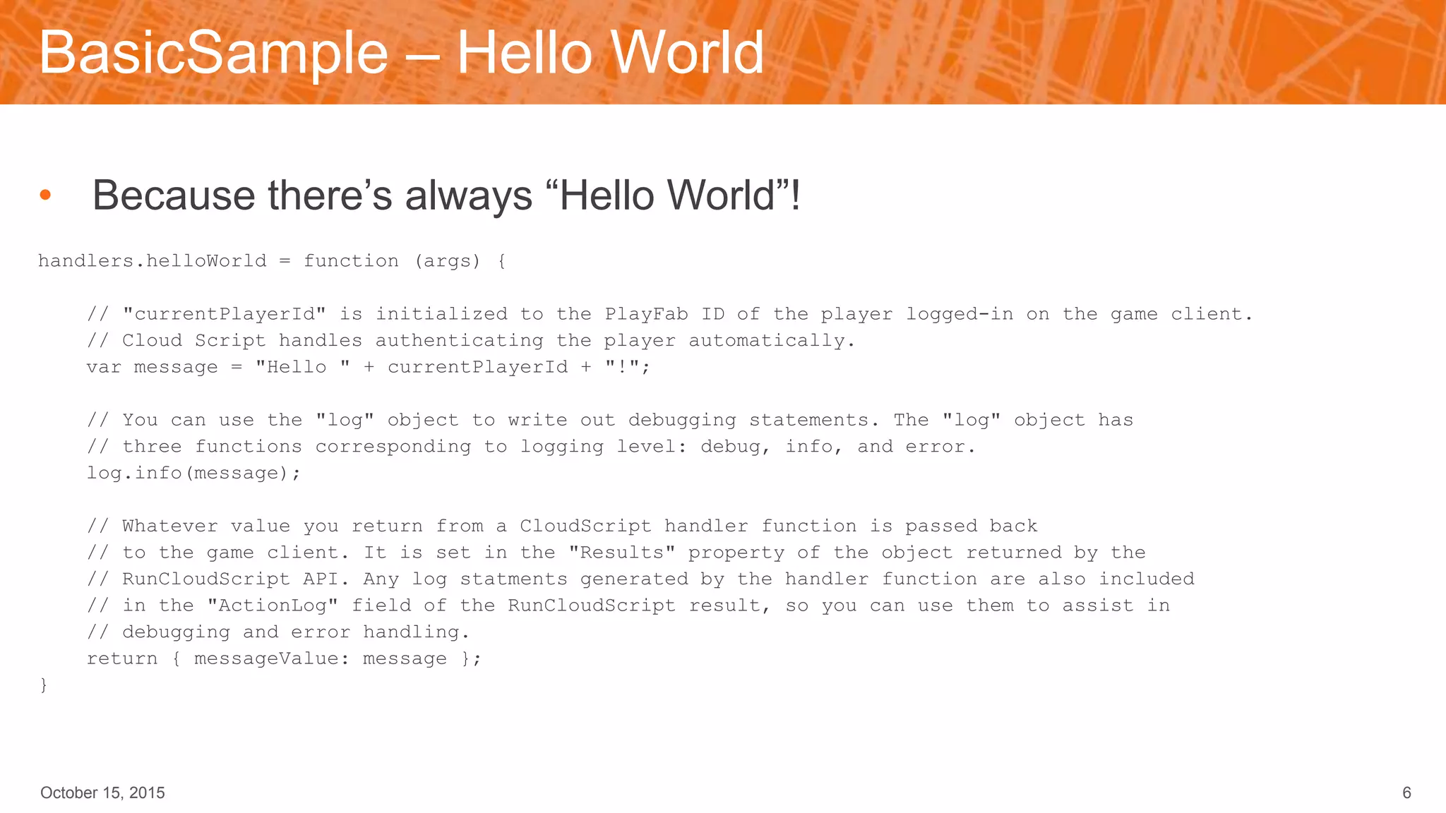 BasicSample – Hello World
• Because there’s always “Hello World”!
handlers.helloWorld = function (args) {
// "currentPlayerId" is initialized to the PlayFab ID of the player logged-in on the game client.
// Cloud Script handles authenticating the player automatically.
var message = "Hello " + currentPlayerId + "!";
// You can use the "log" object to write out debugging statements. The "log" object has
// three functions corresponding to logging level: debug, info, and error.
log.info(message);
// Whatever value you return from a CloudScript handler function is passed back
// to the game client. It is set in the "Results" property of the object returned by the
// RunCloudScript API. Any log statments generated by the handler function are also included
// in the "ActionLog" field of the RunCloudScript result, so you can use them to assist in
// debugging and error handling.
return { messageValue: message };
}
October 15, 2015 6
 