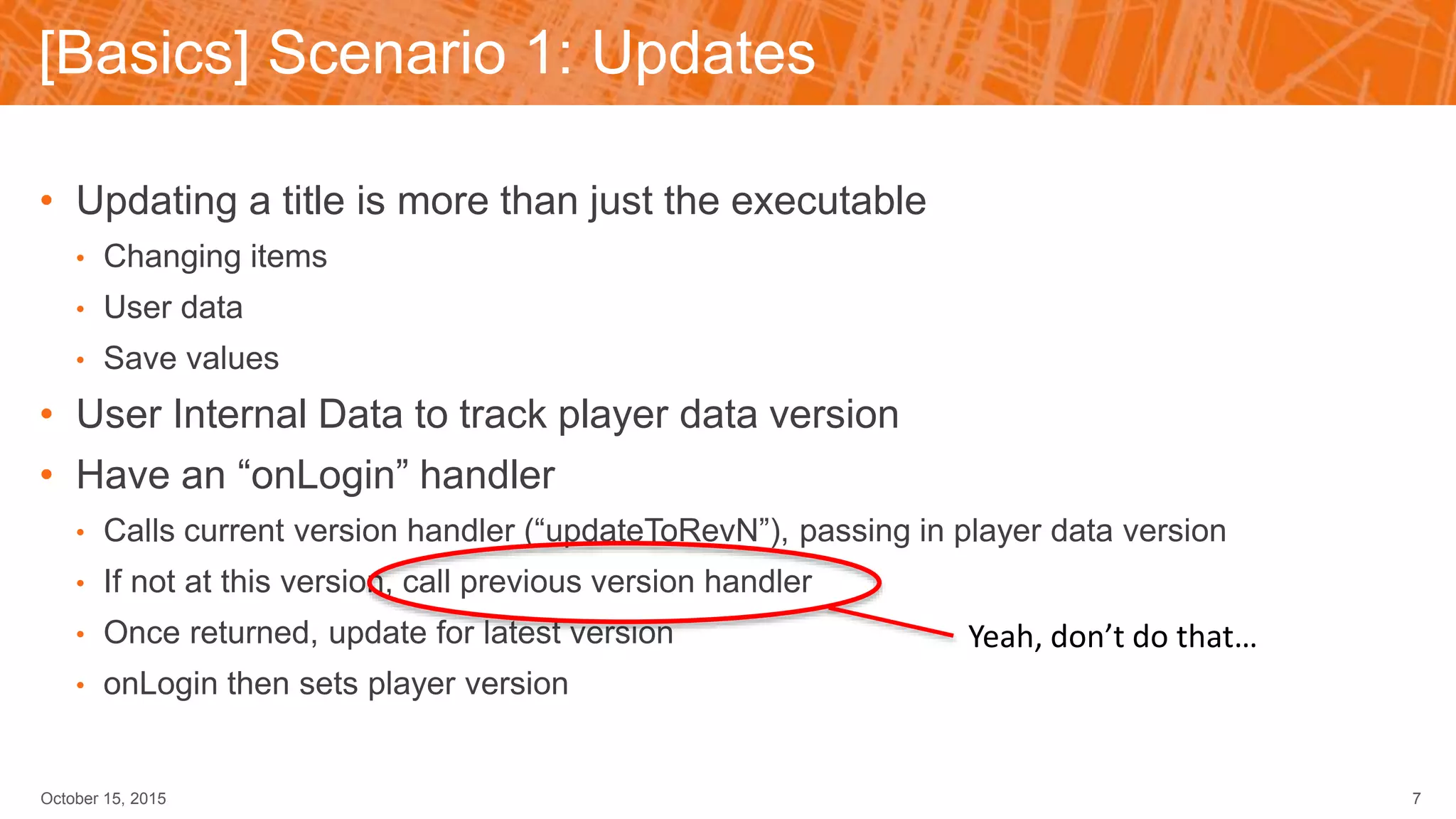 [Basics] Scenario 1: Updates
October 15, 2015 7
• Updating a title is more than just the executable
• Changing items
• User data
• Save values
• User Internal Data to track player data version
• Have an “onLogin” handler
• Calls current version handler (“updateToRevN”), passing in player data version
• If not at this version, call previous version handler
• Once returned, update for latest version
• onLogin then sets player version
Yeah, don’t do that…
 