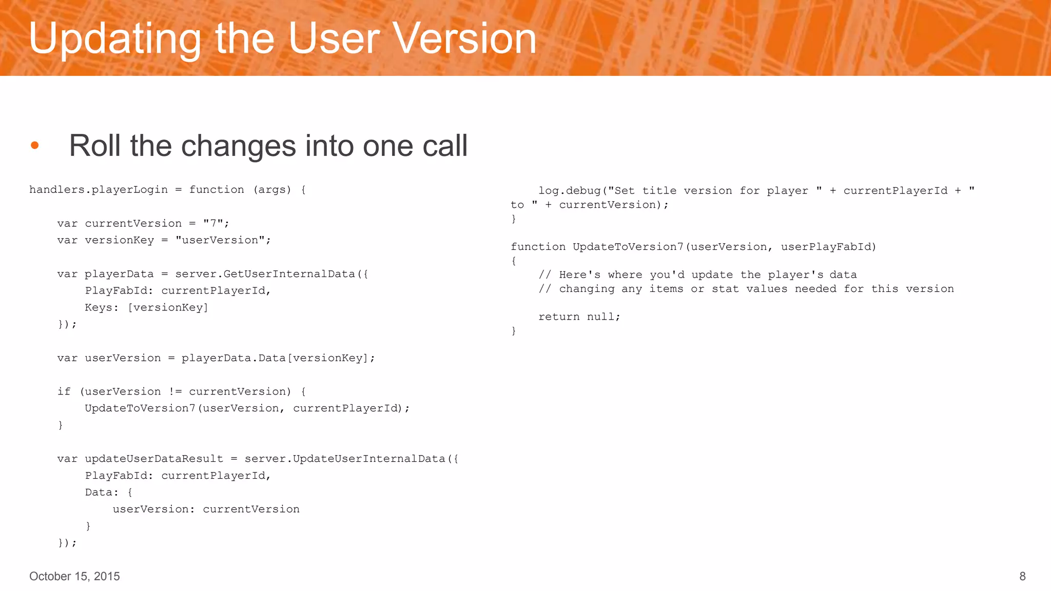 Updating the User Version
• Roll the changes into one call
handlers.playerLogin = function (args) {
var currentVersion = "7";
var versionKey = "userVersion";
var playerData = server.GetUserInternalData({
PlayFabId: currentPlayerId,
Keys: [versionKey]
});
var userVersion = playerData.Data[versionKey];
if (userVersion != currentVersion) {
UpdateToVersion7(userVersion, currentPlayerId);
}
var updateUserDataResult = server.UpdateUserInternalData({
PlayFabId: currentPlayerId,
Data: {
userVersion: currentVersion
}
});
October 15, 2015 8
log.debug("Set title version for player " + currentPlayerId + "
to " + currentVersion);
}
function UpdateToVersion7(userVersion, userPlayFabId)
{
// Here's where you'd update the player's data
// changing any items or stat values needed for this version
return null;
}
 