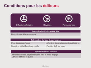Conditions pour les éditeurs
Rémunération Performance Ads
Rémunération à la performance
Optimisation du taux de conversion
Pose des codes d’appel A l’endroit des emplacements publicitaires
Bannières IAB et Bannières mobile Pas plus de 3 par page
Diffusion affinitaire
Optimisation des revenus
Bannières visibles, de préférence en haut et milieu de page
Contenu éditorial de qualité
Revenus Performances
 
