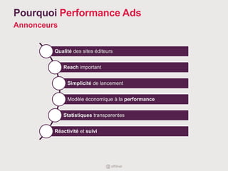 Pourquoi Performance Ads
Annonceurs
Qualité des sites éditeurs
Reach important
Simplicité de lancement
Modèle économique à la performance
Statistiques transparentes
Réactivité et suivi
 