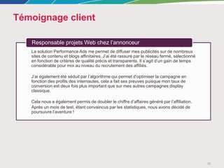 Témoignage client
35
La solution Performance Ads me permet de diffuser mes publicités sur de nombreux
sites de contenu et blogs affinitaires. J’ai été rassuré par le réseau fermé, sélectionné
en fonction de critères de qualité précis et transparents. Il s’agit d’un gain de temps
considérable pour moi au niveau du recrutement des affiliés.
J’ai également été séduit par l’algorithme qui permet d’optimiser la campagne en
fonction des profils des internautes, cela a fait ses preuves puisque mon taux de
conversion est deux fois plus important que sur mes autres campagnes display
classique.
Cela nous a également permis de doubler le chiffre d’affaires généré par l’affiliation.
Après un mois de test, étant convaincus par les statistiques, nous avons décidé de
poursuivre l’aventure !
Responsable projets Web chez l’annonceur
 