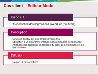 Cas client – Editeur Mode
36
• Monétisation des impressions invendues (en direct)
Dispositif
• Diffusion display sur des emplacements IAB
• Utilisation d’un algorithme intelligent maximisant la performance
• Affichage des publicités en fonction du profil des internautes et de
leurs intérêts
Description
• Région : France entière
Diffusion
 