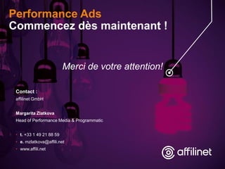 Performance Ads
Commencez dès maintenant !
Contact :
affilinet GmbH
Margarita Zlatkova
Head of Performance Media & Programmatic
• t. +33 1 49 21 88 59
• e. mzlatkova@affili.net
• www.affili.net
Merci de votre attention!
 