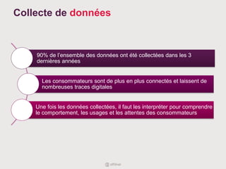 Collecte de données
90% de l’ensemble des données ont été collectées dans les 3
dernières années
Les consommateurs sont de plus en plus connectés et laissent de
nombreuses traces digitales
Une fois les données collectées, il faut les interpréter pour comprendre
le comportement, les usages et les attentes des consommateurs
 