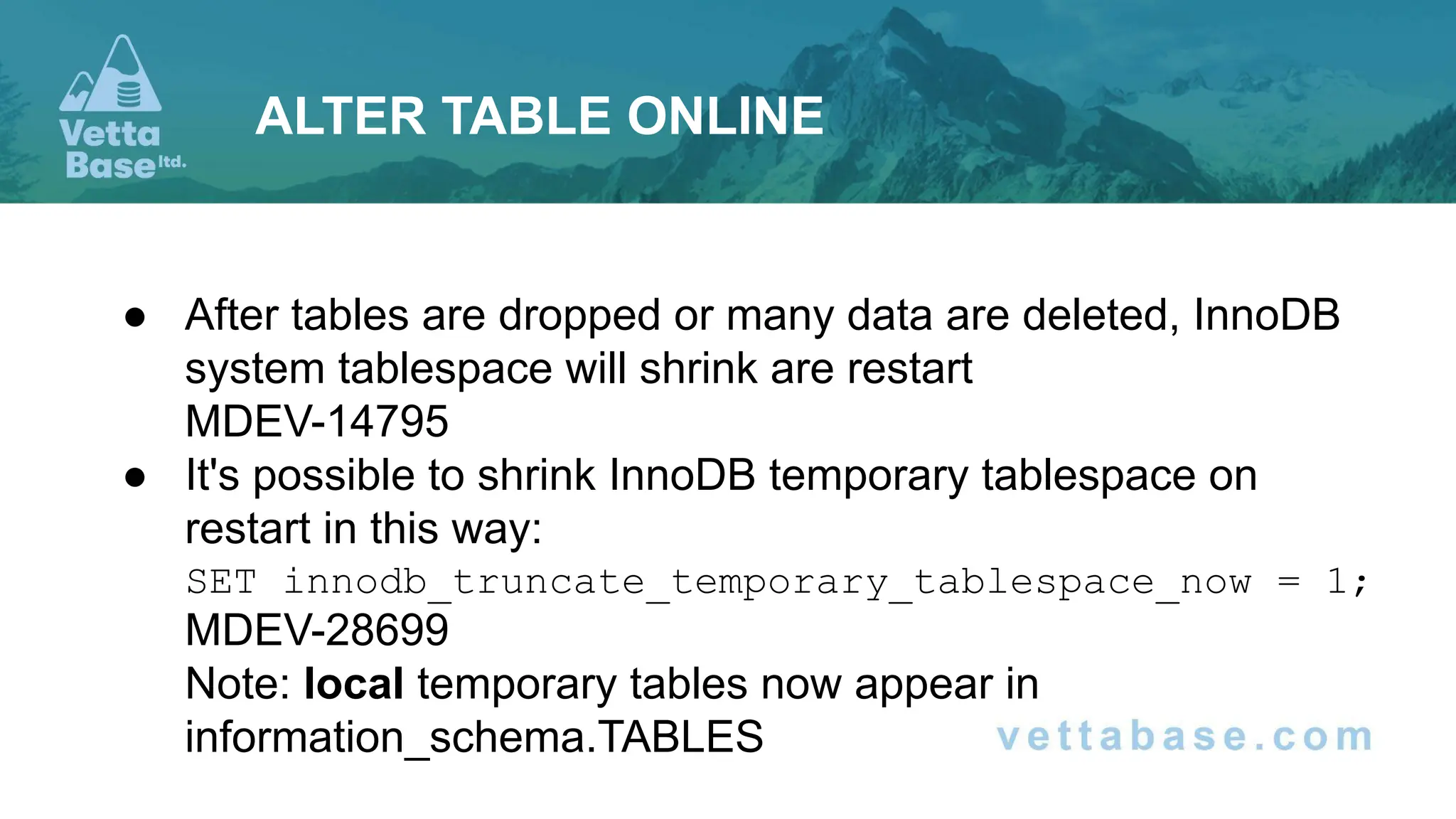 ● After tables are dropped or many data are deleted, InnoDB
system tablespace will shrink are restart
MDEV-14795
● It's possible to shrink InnoDB temporary tablespace on
restart in this way:
SET innodb_truncate_temporary_tablespace_now = 1;
MDEV-28699
Note: local temporary tables now appear in
information_schema.TABLES
ALTER TABLE ONLINE
 