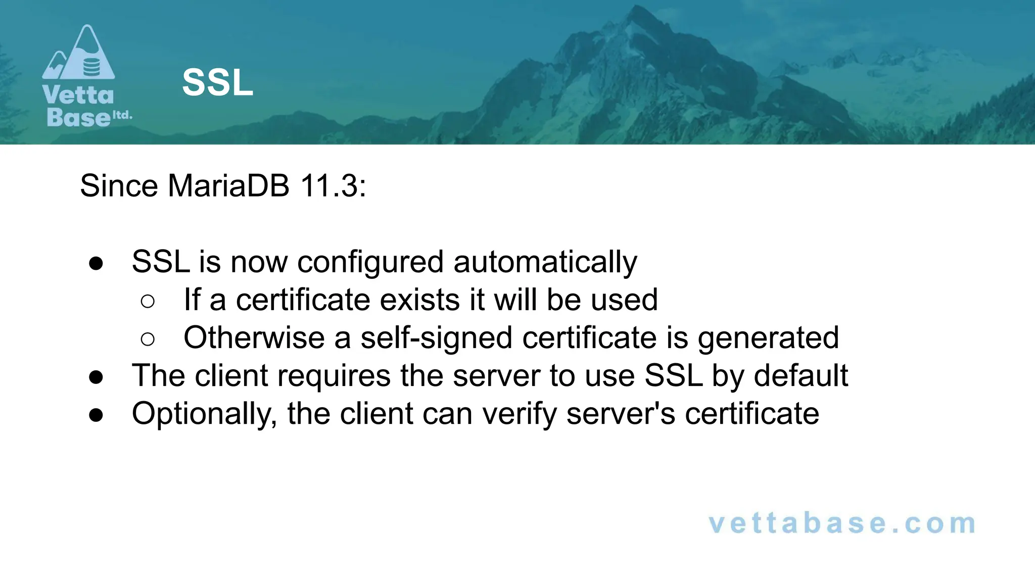 Since MariaDB 11.3:
● SSL is now configured automatically
○ If a certificate exists it will be used
○ Otherwise a self-signed certificate is generated
● The client requires the server to use SSL by default
● Optionally, the client can verify server's certificate
SSL
 