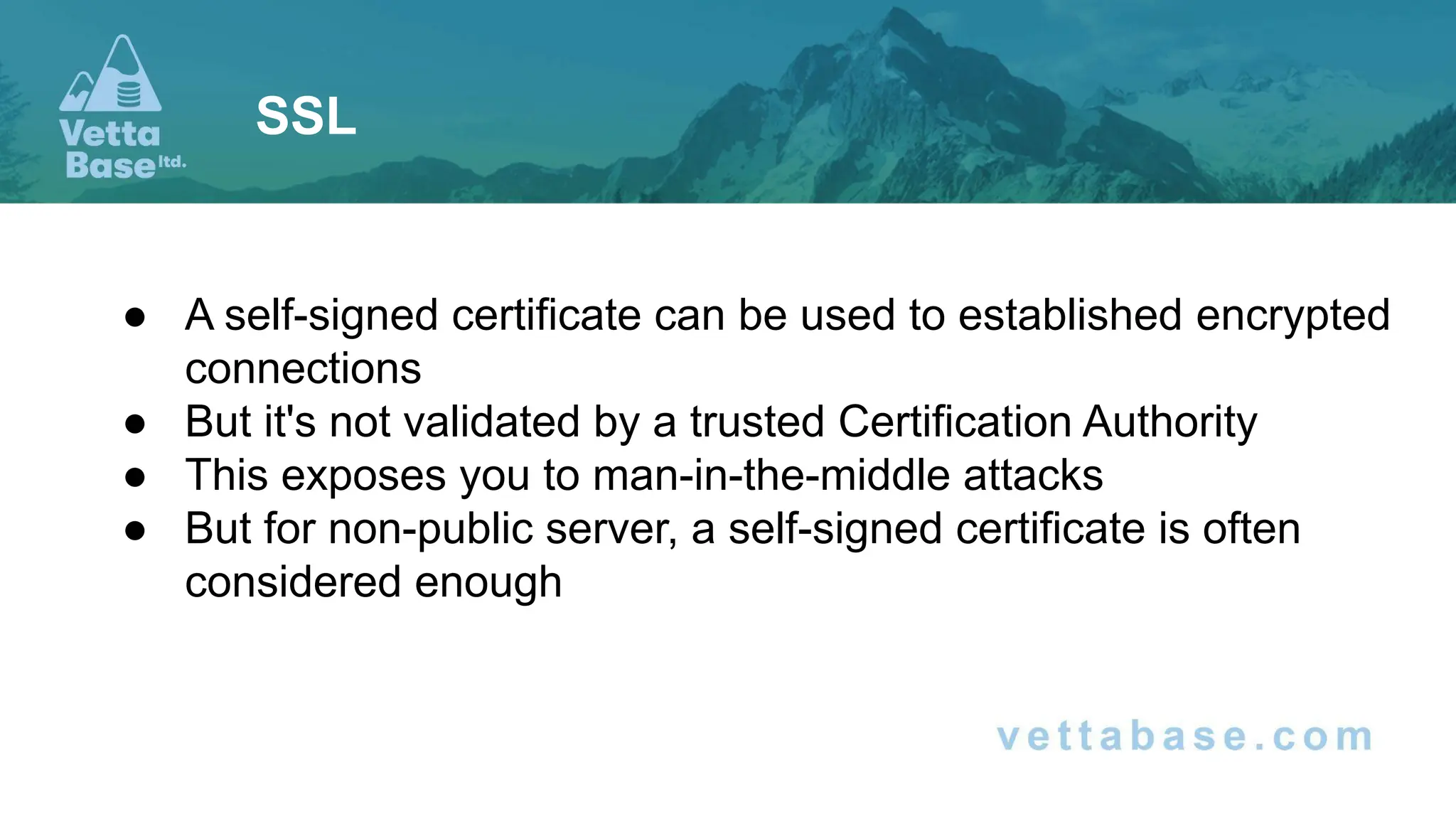 ● A self-signed certificate can be used to established encrypted
connections
● But it's not validated by a trusted Certification Authority
● This exposes you to man-in-the-middle attacks
● But for non-public server, a self-signed certificate is often
considered enough
SSL
 