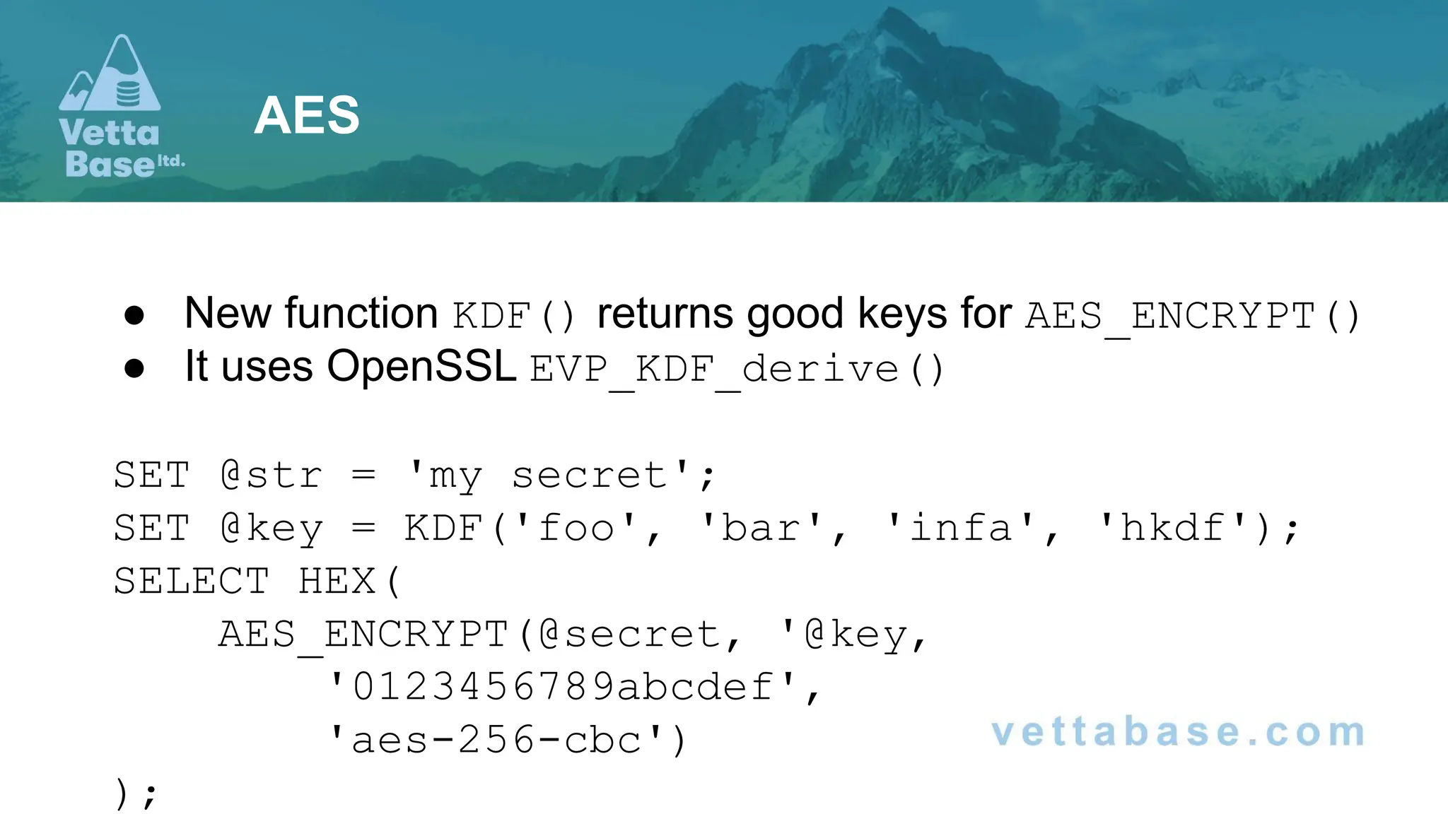 ● New function KDF() returns good keys for AES_ENCRYPT()
● It uses OpenSSL EVP_KDF_derive()
SET @str = 'my secret';
SET @key = KDF('foo', 'bar', 'infa', 'hkdf');
SELECT HEX(
AES_ENCRYPT(@secret, '@key,
'0123456789abcdef',
'aes-256-cbc')
);
AES
 