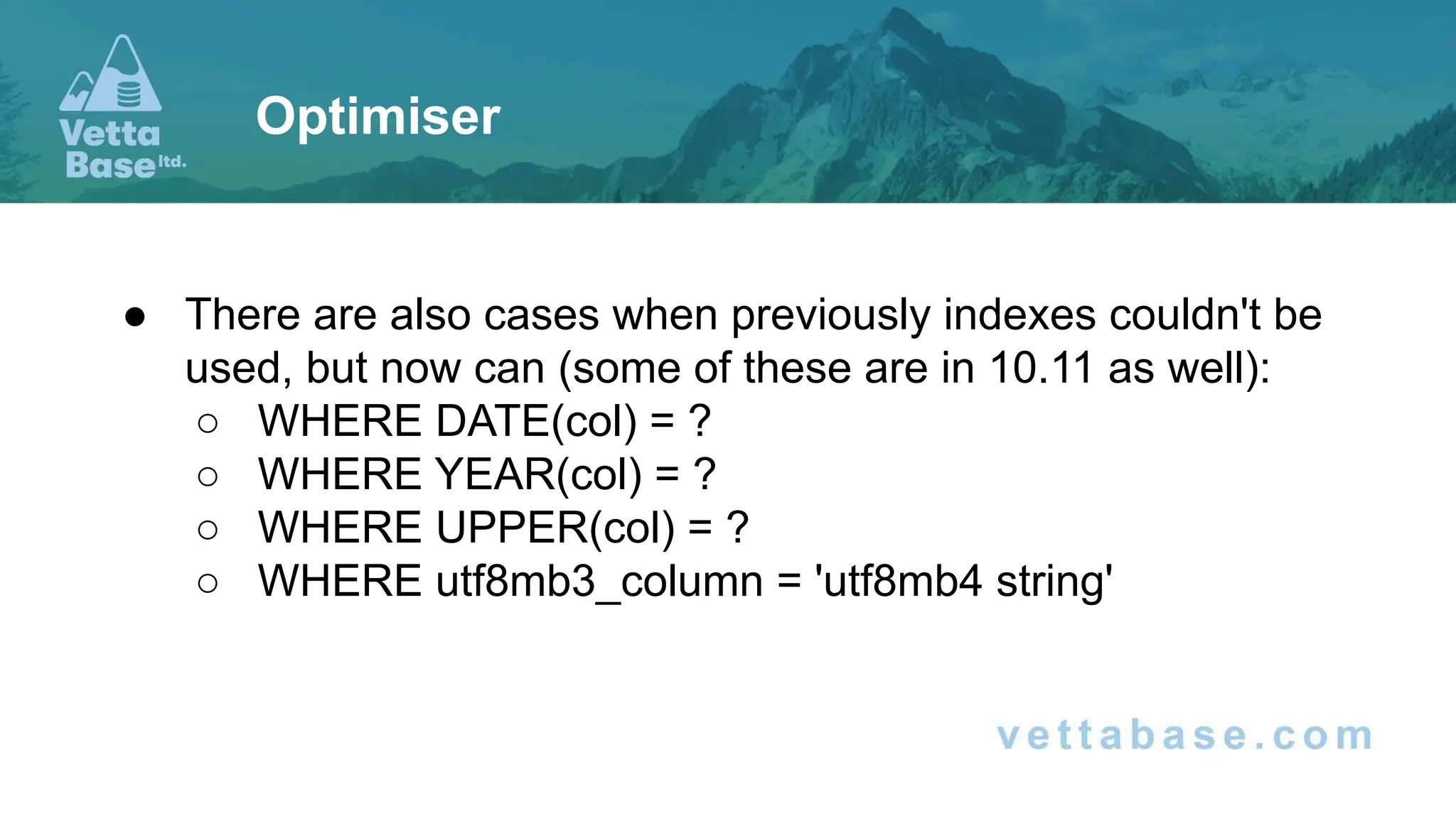 ● There are also cases when previously indexes couldn't be
used, but now can (some of these are in 10.11 as well):
○ WHERE DATE(col) = ?
○ WHERE YEAR(col) = ?
○ WHERE UPPER(col) = ?
○ WHERE utf8mb3_column = 'utf8mb4 string'
Optimiser
 