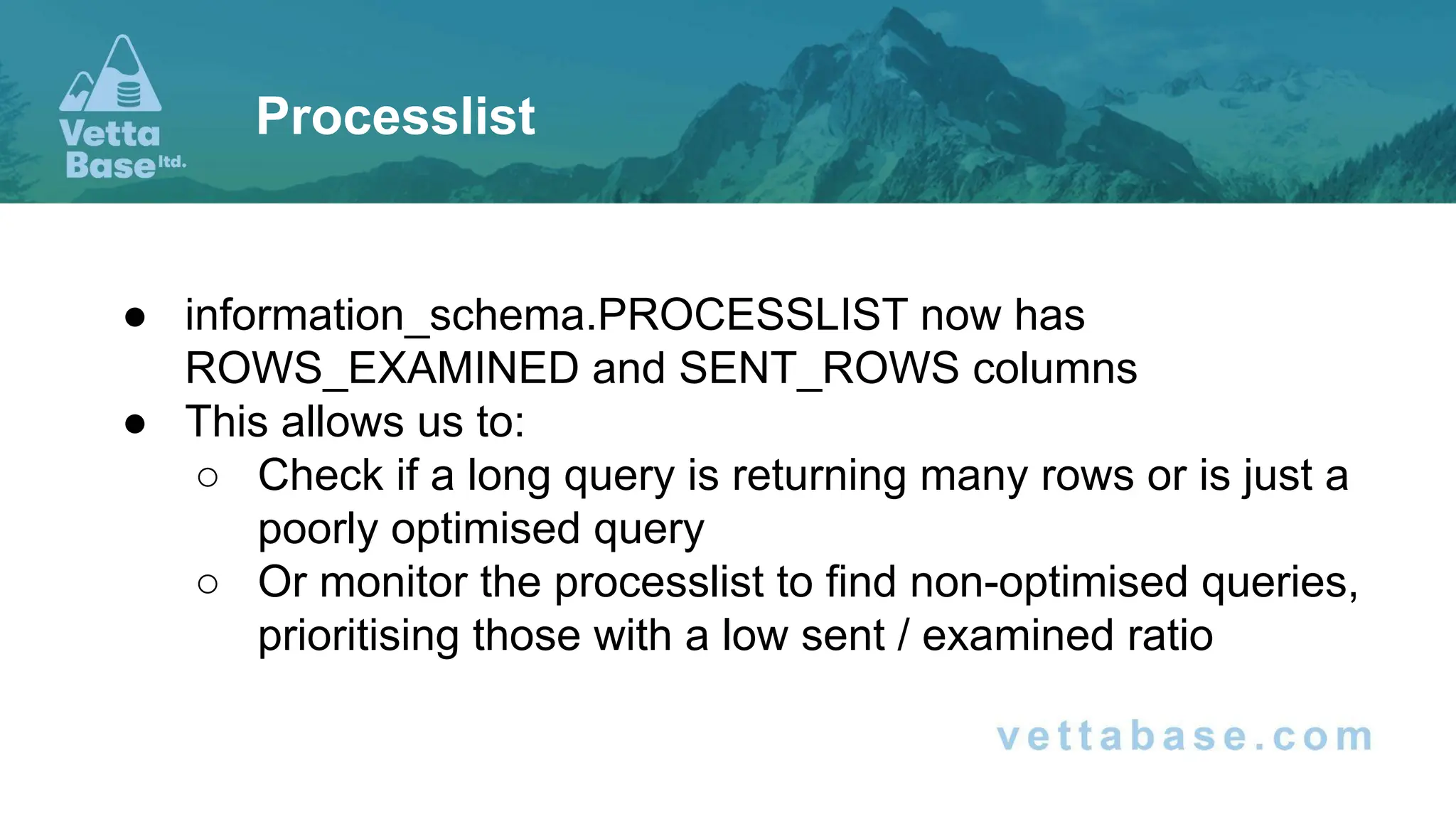 ● information_schema.PROCESSLIST now has
ROWS_EXAMINED and SENT_ROWS columns
● This allows us to:
○ Check if a long query is returning many rows or is just a
poorly optimised query
○ Or monitor the processlist to find non-optimised queries,
prioritising those with a low sent / examined ratio
Processlist
 