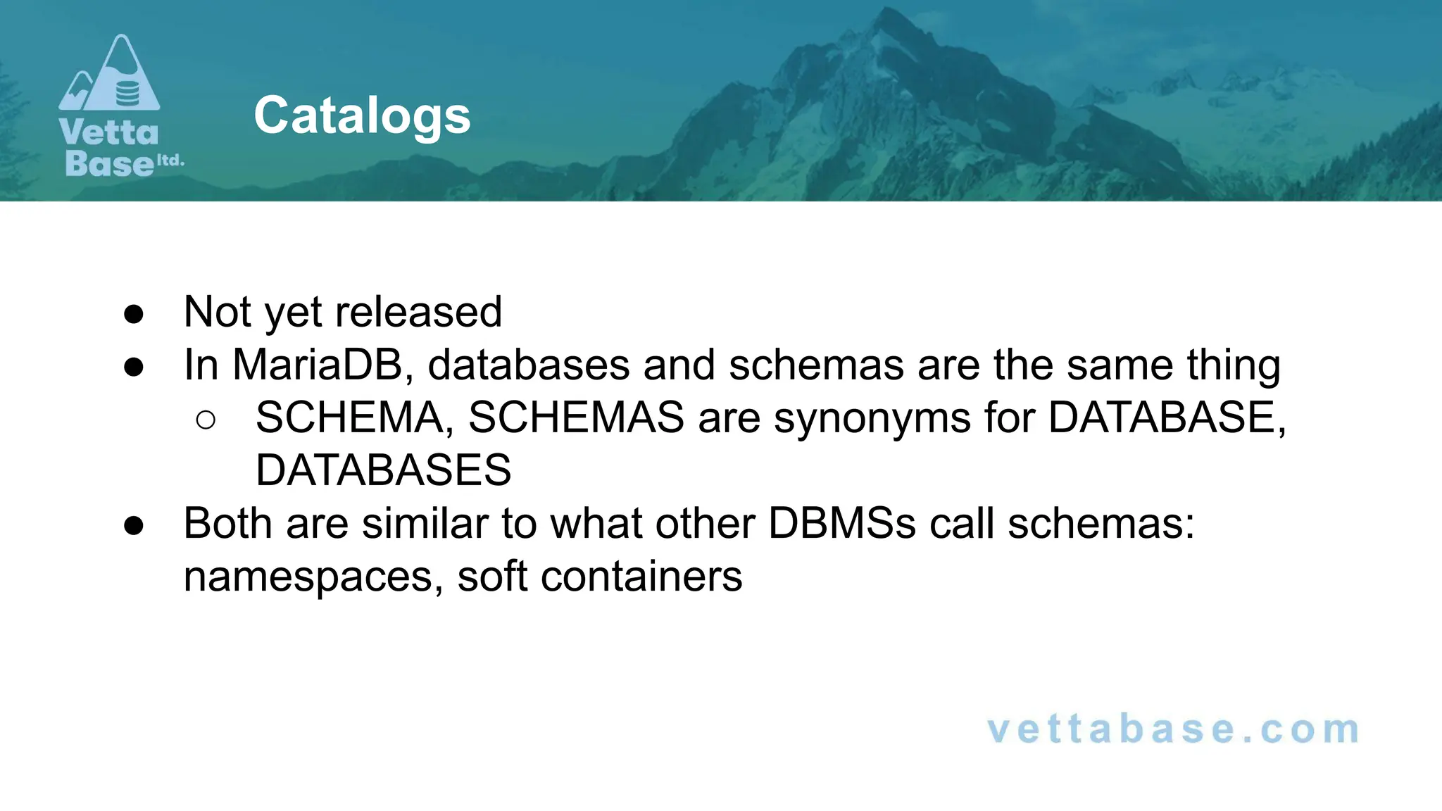● Not yet released
● In MariaDB, databases and schemas are the same thing
○ SCHEMA, SCHEMAS are synonyms for DATABASE,
DATABASES
● Both are similar to what other DBMSs call schemas:
namespaces, soft containers
Catalogs
 