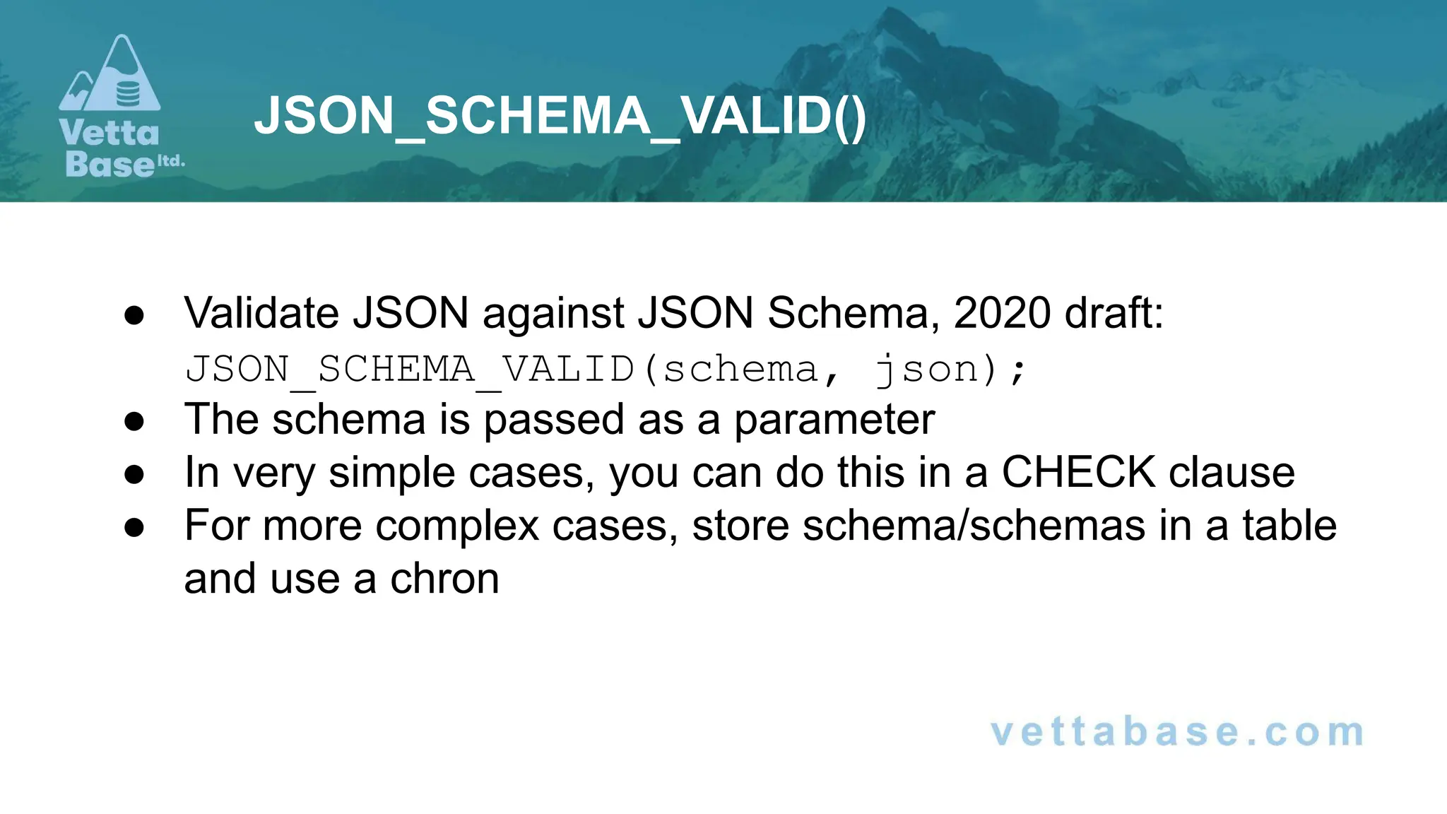 ● Validate JSON against JSON Schema, 2020 draft:
JSON_SCHEMA_VALID(schema, json);
● The schema is passed as a parameter
● In very simple cases, you can do this in a CHECK clause
● For more complex cases, store schema/schemas in a table
and use a chron
JSON_SCHEMA_VALID()
 