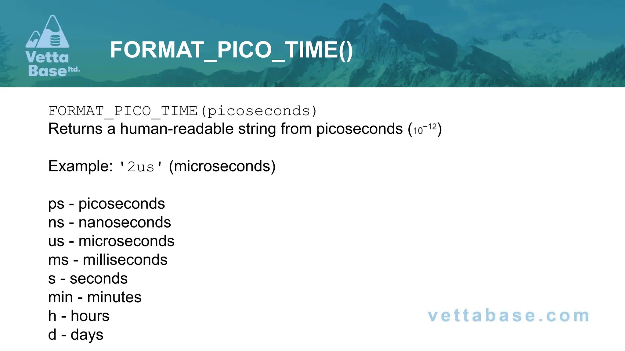 FORMAT_PICO_TIME(picoseconds)
Returns a human-readable string from picoseconds (10−12
)
Example: '2us' (microseconds)
ps - picoseconds
ns - nanoseconds
us - microseconds
ms - milliseconds
s - seconds
min - minutes
h - hours
d - days
FORMAT_PICO_TIME()
 