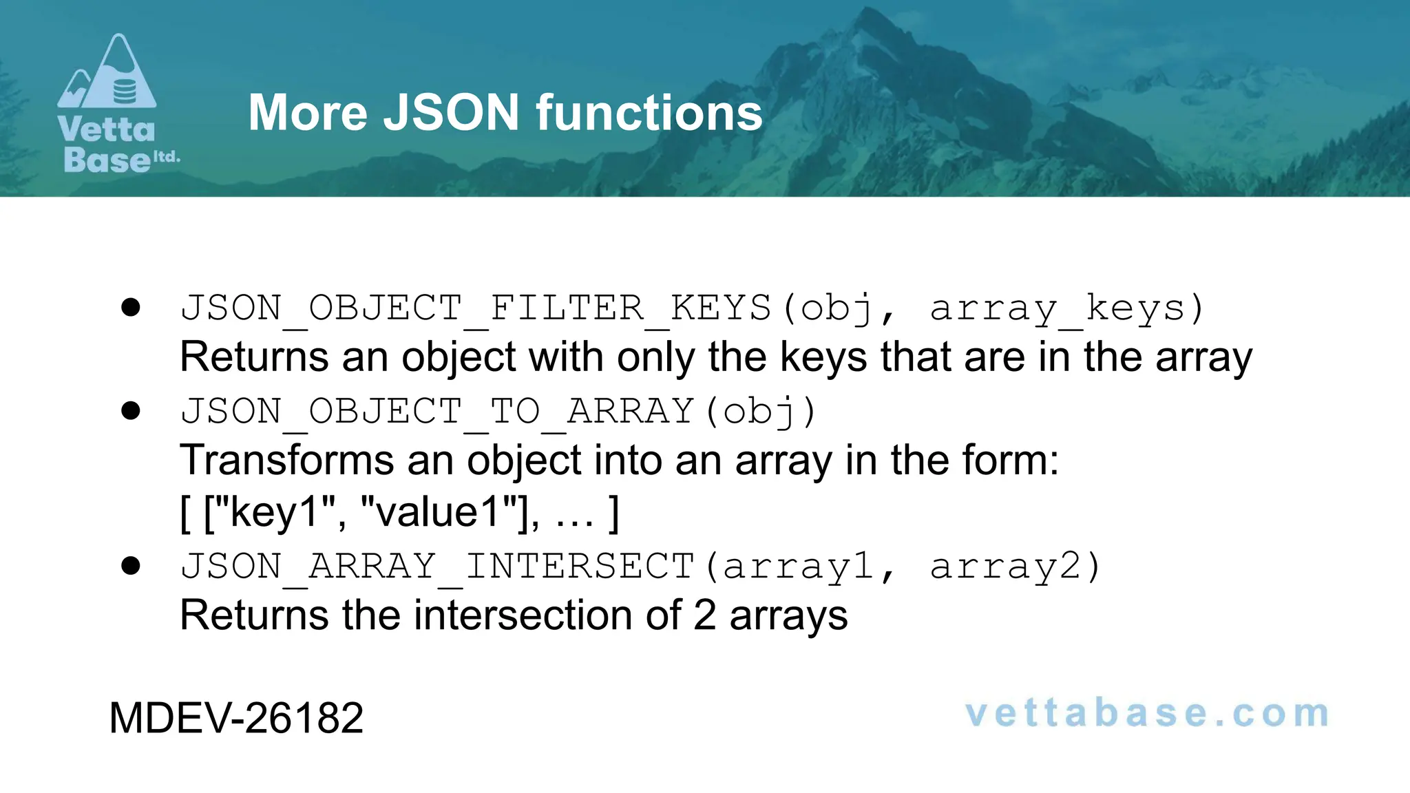 ● JSON_OBJECT_FILTER_KEYS(obj, array_keys)
Returns an object with only the keys that are in the array
● JSON_OBJECT_TO_ARRAY(obj)
Transforms an object into an array in the form:
[ ["key1", "value1"], … ]
● JSON_ARRAY_INTERSECT(array1, array2)
Returns the intersection of 2 arrays
MDEV-26182
More JSON functions
 