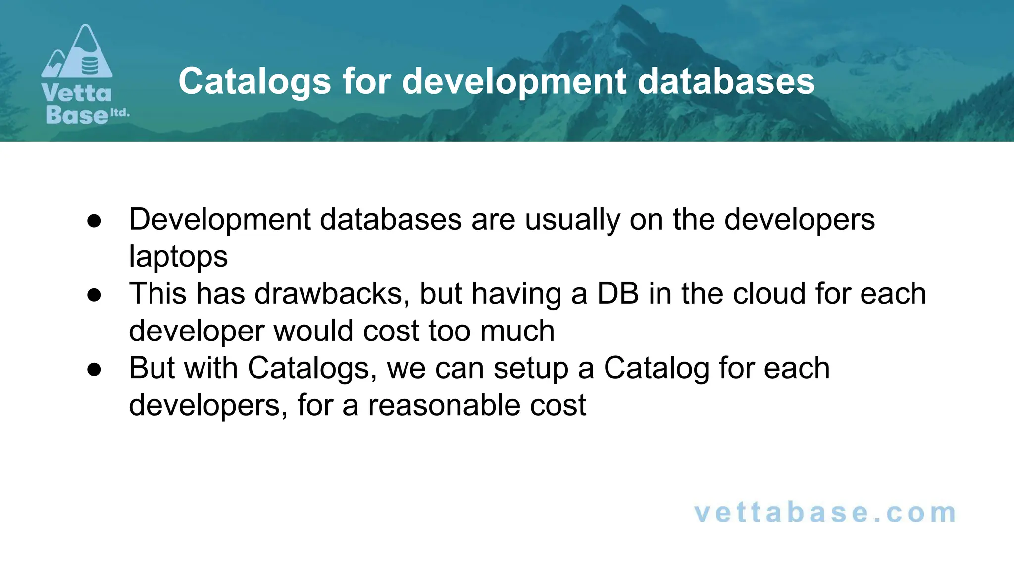 ● Development databases are usually on the developers
laptops
● This has drawbacks, but having a DB in the cloud for each
developer would cost too much
● But with Catalogs, we can setup a Catalog for each
developers, for a reasonable cost
Catalogs for development databases
 