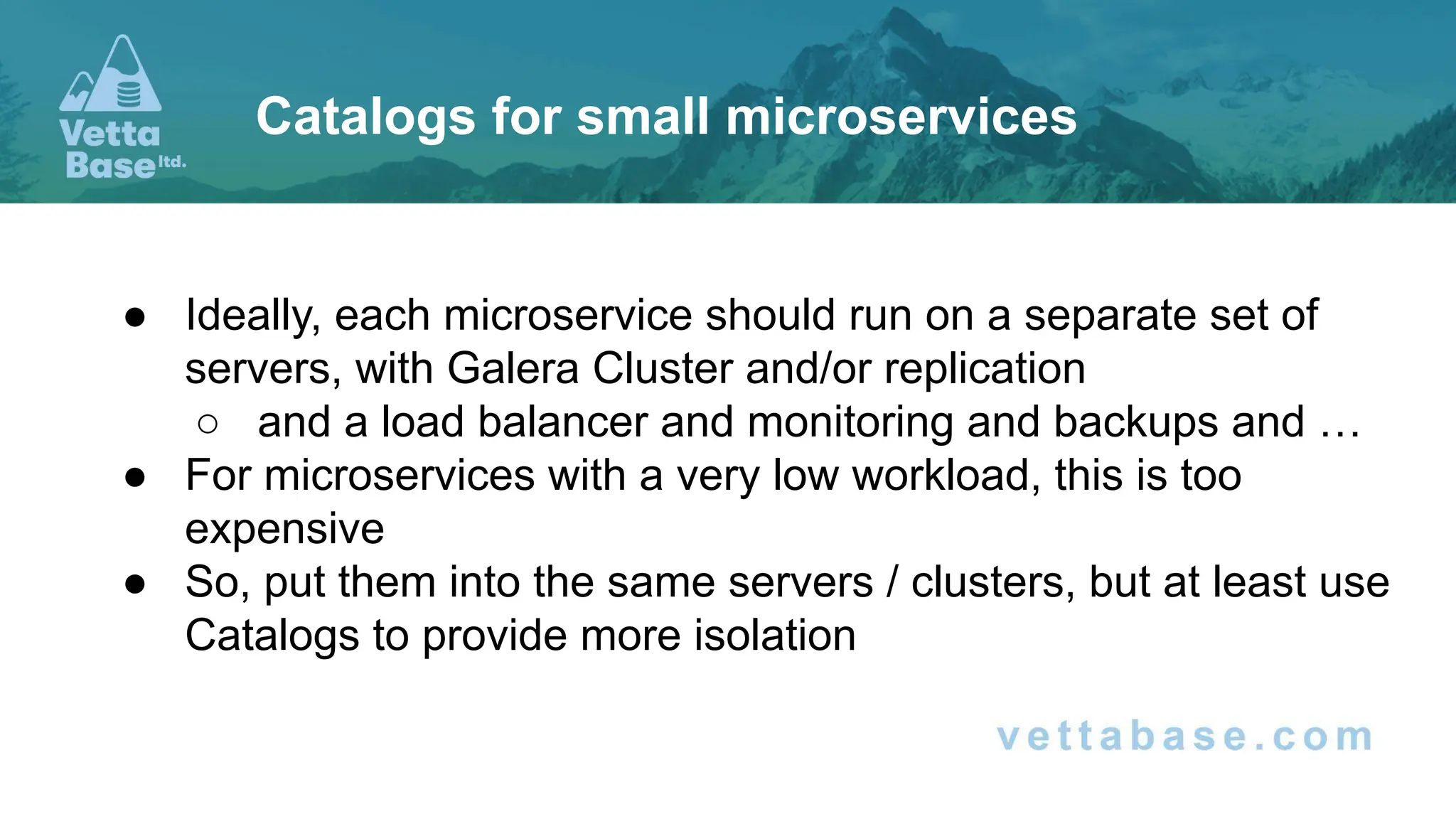 ● Ideally, each microservice should run on a separate set of
servers, with Galera Cluster and/or replication
○ and a load balancer and monitoring and backups and …
● For microservices with a very low workload, this is too
expensive
● So, put them into the same servers / clusters, but at least use
Catalogs to provide more isolation
Catalogs for small microservices
 