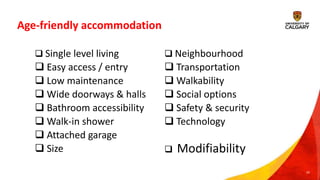 Age-friendly accommodation
20
 Neighbourhood
 Transportation
 Walkability
 Social options
 Safety & security
 Technology
 Modifiability
 Single level living
 Easy access / entry
 Low maintenance
 Wide doorways & halls
 Bathroom accessibility
 Walk-in shower
 Attached garage
 Size
 