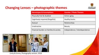 Changing Lenses – photographic themes
6
Stereotypes & Assumptions: Counter / Photo Themes:
Physically frail & disabled Active aging
Cognitively impaired (forgetful) Healthy brains
Asexual Relationships
Unattractive Beauty
Financial burden on families & society Independence / interdependence
Emily & Emma, Photography session, 2018
 