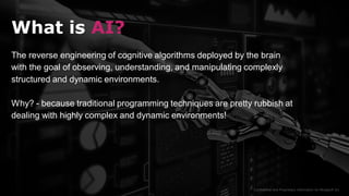 Confidential and Proprietary Information for Moogsoft Inc.
What is AI?
The reverse engineering of cognitive algorithms deployed by the brain
with the goal of observing, understanding, and manipulating complexly
structured and dynamic environments.
Why? - because traditional programming techniques are pretty rubbish at
dealing with highly complex and dynamic environments!
 