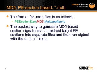 MD5, PE-section based: *.mdb

      The format for .mdb files is as follows:
       • PESectionSize:MD5:MalwareName
      The easiest way to generate MD5 based
      section signatures is to extract target PE
      sections into separate files and then run sigtool
      with the option -- mdb:




14
 