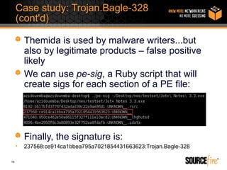 Case study: Trojan.Bagle-328
     (cont'd)

         Themida is used by malware writers...but
         also by legitimate products – false positive
         likely
         We can use pe-sig, a Ruby script that will
         create sigs for each section of a PE file:




         Finally, the signature is:
     •   237568:ce914ca1bbea795a7021854431663623:Trojan.Bagle-328

16
 