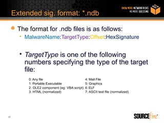 Extended sig. format: *.ndb

      The format for .ndb files is as follows:
       • MalwareName:TargetType:Offset:HexSignature


       • TargetType is one of the following
         numbers specifying the type of the target
         file:
          0: Any file                          4: Mail File
          1: Portable Executable               5: Graphics
          2: OLE2 component (eg: VBA script)   6: ELF
          3: HTML (normalized)                 7: ASCII text file (normalized)




17
 