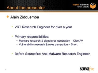 About the presenter

     Alain Zidouemba

      • VRT Research Engineer for over a year

      • Primary responsibilities:
         • Malware research & signatures generation – ClamAV
         • Vulnerability research & rules generation – Snort


      • Before Sourcefire: Anti-Malware Research Engineer



2
 