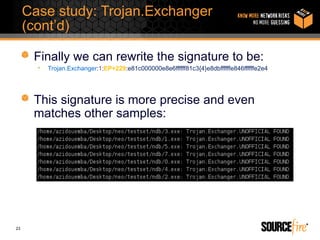 Case study: Trojan.Exchanger
     (cont’d)

      Finally we can rewrite the signature to be:
       •   Trojan.Exchanger:1:EP+229:e81c000000e8e6ffffff81c3{4}e8dbffffffe846ffffffe2e4




      This signature is more precise and even
      matches other samples:




23
 