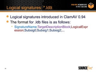 Logical signatures: *.ldb‫‏‬

       Logical signatures introduced in ClamAV 0.94
       The format for .ldb files is as follows:
       • SignatureName;TargetDescriptionBlock;LogicalExpr
         ession;Subsig0;Subsig1;Subsig2;...




24
 