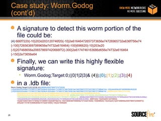Case study: Worm.Godog
     (cont’d)

           A signature to detect this worm portion of the
           file could be:
     (4) 666f7220{-10}203d203120746f20{-10}2e61646472657373656e74726965732e636f756e74
     {-100}726563697069656e74732e616464{-100}696620{-10}203e20
     {-5}207468656e206578697420666f72{-300}2e6174746163686d656e74732e616464
     {-150}2e73656e64

           Finally, we can write this highly flexible
           signature:
             • Worm.Godog;Target:0;((0|1|2|3)& (4));(0);(1);(2);(3);(4)
           in a .ldb file:
     Worm.Godog;Target:0;((0|1|2|3)& (4));66696c656578697374732028
     {-25}202620225c6b6173706572736b79206c61625c6b6173706572736b7920616e7469766972757320706572736f6e616c{-100}2e64656c65746566696c652028
     {-25}202620225c6b6173706572736b79206c61625c6b6173706572736b7920616e7469766972757320706572736f6e616c ;66696c6565786973747328{-
            25}202620225c616e7469766972616c20746f6f6c6b69742070726f{-100}2e64656c65746566696c652028{-
            25}202620225c616e7469766972616c20746f6f6c6b69742070726f; 66696c656578697374732028{-25}202620225c6176706572736f6e616c{-
            100}2e64656c65746566696c652028{-25}202620225c6176706572736f6e616c; 66696c656578697374732028{-25}202620225c7472656e642070632d63696c6c696e{-
            100}2e64656c65746566696c652028{-25}202620225c7472656e642070632d63696c6c696e ;666f7220{-10}203d203120746f20{-
            10}2e61646472657373656e74726965732e636f756e74{-100}726563697069656e74732e616464{-100}696620{-10}203e20{-5}207468656e206578697420666f72{-
            300}2e6174746163686d656e74732e616464{-150}2e73656e64




28
 