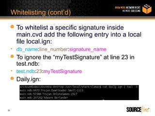 Whitelisting (cont’d)

       To whitelist a specific signature inside
       main.cvd add the following entry into a local
       file local.ign:
     • db_name:line_number:signature_name
       To ignore the “myTestSignature” at line 23 in
       test.ndb:
     • test.ndb:23:myTestSignature
       Daily.ign:



30
 