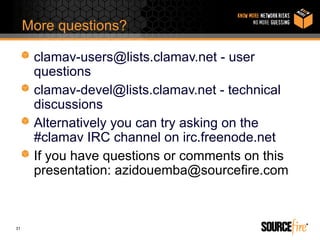 More questions?

      clamav-users@lists.clamav.net - user
      questions
      clamav-devel@lists.clamav.net - technical
      discussions
      Alternatively you can try asking on the
      #clamav IRC channel on irc.freenode.net
      If you have questions or comments on this
      presentation: azidouemba@sourcefire.com



31
 