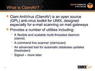 What is ClamAV?

     Clam AntiVirus (ClamAV) is an open source
     (GPL) anti-virus toolkit for UNIX, designed
     especially for e-mail scanning on mail gateways
     Provides a number of utilities including:
      • A flexible and scalable multi-threaded daemon
        (clamd)
      • A command line scanner (clamscan)‫‏‬
      • An advanced tool for automatic database updates
        (freshclam)‫‏‬
      • Sigtool – more later


5
 