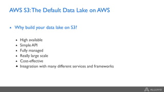 AWS S3:The Default Data Lake on AWS
Why build your data lake on S3?
High available
Simple API
Fully managed
Really large scale
Cost-effective
Integration with many different services and frameworks
 