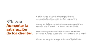 KPIs para
Aumentar la
satisfacción
de los clientes.
Cantidad de usuarios que responden la
encuesta de satisfacción de forma positiva.
Aumento del porcentaje de respuestas positivas
en relación al período anterior de medición.
Menciones positivas de los usuarios en Redes
Sociales durante o posterior a su estadía en el hotel.
Comentarios y reviews positivos en TripAdvisor.
 
