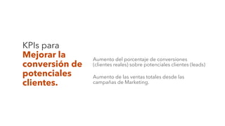 KPIs para
Mejorar la
conversión de
potenciales
clientes.
Aumento del porcentaje de conversiones
(clientes reales) sobre potenciales clientes (leads)
Aumento de las ventas totales desde las
campañas de Marketing.
 