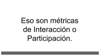 Eso son métricas
de Interacción o
Participación.
 